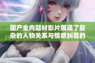 国产全肉题材影片展现了复杂的人物关系与情感纠葛的纷乱故事
