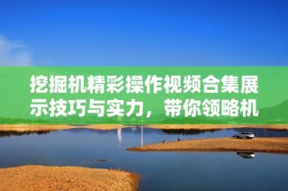 挖掘机精彩操作视频合集展示技巧与实力，带你领略机械魅力
