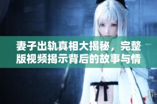 妻子出轨真相大揭秘，完整版视频揭示背后的故事与情感纠葛