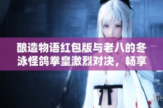 酿造物语红包版与老八的冬泳怪鸽拳皇激烈对决，畅享慢时间手游乐趣
