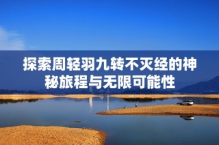 探索周轻羽九转不灭经的神秘旅程与无限可能性