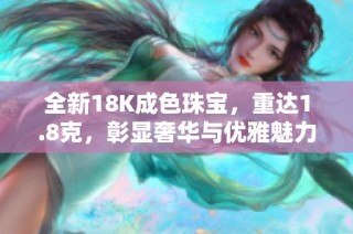 全新18K成色珠宝，重达1.8克，彰显奢华与优雅魅力
