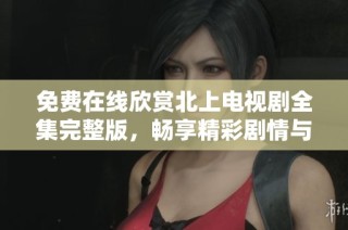免费在线欣赏北上电视剧全集完整版，畅享精彩剧情与人物发展