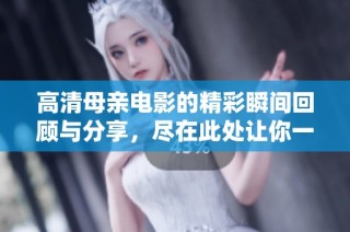 高清母亲电影的精彩瞬间回顾与分享，尽在此处让你一窥究竟