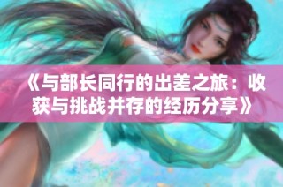 《与部长同行的出差之旅：收获与挑战并存的经历分享》