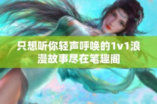 只想听你轻声呼唤的1v1浪漫故事尽在笔趣阁