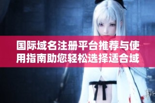 国际域名注册平台推荐与使用指南助您轻松选择适合域名