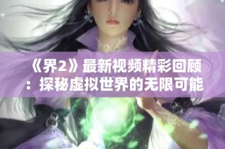 《界2》最新视频精彩回顾：探秘虚拟世界的无限可能与惊艳瞬间