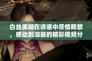 白丝美腿在诱惑中尽情释放，感动到泪崩的精彩视频分享