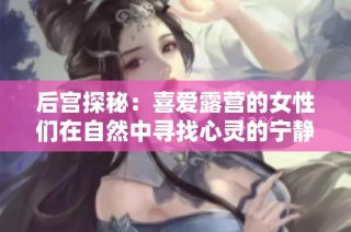 后宫探秘：喜爱露营的女性们在自然中寻找心灵的宁静与欢愉