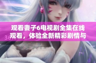 观看妻子6电视剧全集在线观看，体验全新精彩剧情与角色发展