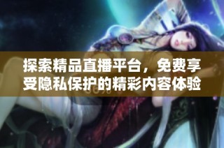 探索精品直播平台，免费享受隐私保护的精彩内容体验