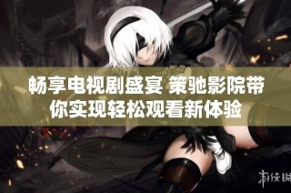 畅享电视剧盛宴 策驰影院带你实现轻松观看新体验