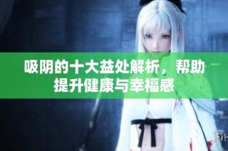 吸阴的十大益处解析，帮助提升健康与幸福感