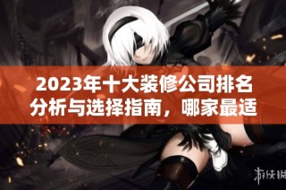 2023年十大装修公司排名分析与选择指南，哪家最适合您呢