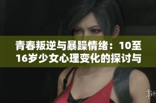 青春叛逆与暴躁情绪：10至16岁少女心理变化的探讨与应对策略