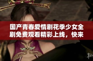 国产青春爱情剧花季少女全剧免费观看精彩上线，快来追剧吧