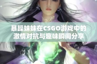 暴躁妹妹在CSGO游戏中的激情对抗与趣味瞬间分享