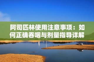 阿司匹林使用注意事项：如何正确吞咽与剂量指导详解