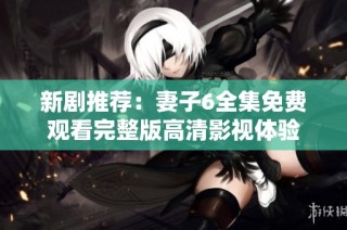 新剧推荐：妻子6全集免费观看完整版高清影视体验