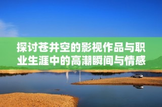 探讨苍井空的影视作品与职业生涯中的高潮瞬间与情感表达