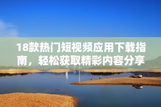 18款热门短视频应用下载指南，轻松获取精彩内容分享乐趣