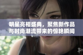明星亮相盛典，聚焦新作品与时尚潮流带来的惊艳瞬间