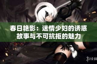 春日艳影：迷情少妇的诱惑故事与不可抗拒的魅力