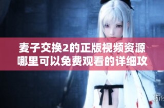 麦子交换2的正版视频资源哪里可以免费观看的详细攻略分享