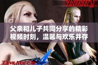 父亲和儿子共同分享的精彩视频时刻，温馨与欢乐并存的生活瞬间