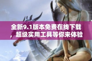 全新9.1版本免费在线下载，超级实用工具等你来体验