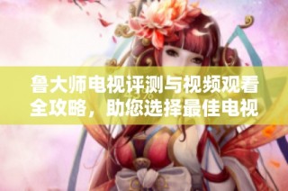 鲁大师电视评测与视频观看全攻略，助您选择最佳电视设备