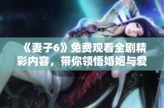《妻子6》免费观看全剧精彩内容，带你领悟婚姻与爱的真谛
