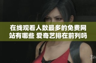在线观看人数最多的免费网站有哪些 爱奇艺排在前列吗