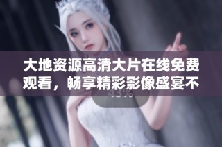 大地资源高清大片在线免费观看，畅享精彩影像盛宴不容错过