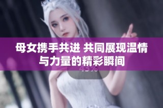母女携手共进 共同展现温情与力量的精彩瞬间