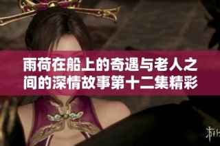 雨荷在船上的奇遇与老人之间的深情故事第十二集精彩回顾
