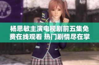 杨思敏主演电视剧前五集免费在线观看 热门剧情尽在掌握之中