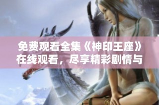 免费观看全集《神印王座》在线观看，尽享精彩剧情与角色互动