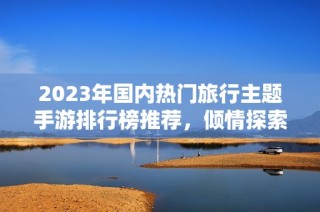 2023年国内热门旅行主题手游排行榜推荐，倾情探索你的冒险之旅