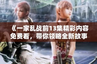 《一家乱战前13集精彩内容免费看，带你领略全新故事风貌》