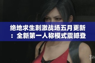 绝地求生刺激战场五月更新：全新第一人称模式震撼登场惊喜不断！