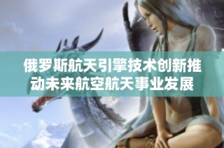 俄罗斯航天引擎技术创新推动未来航空航天事业发展