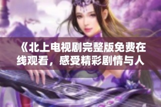 《北上电视剧完整版免费在线观看，感受精彩剧情与人物冲突》