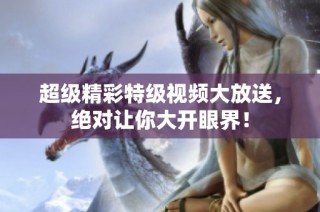 超级精彩特级视频大放送，绝对让你大开眼界！