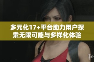 多元化17+平台助力用户探索无限可能与多样化体验