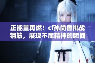 正能量再燃！cf孙尚香挑战钢筋，展现不屈精神的瞬间