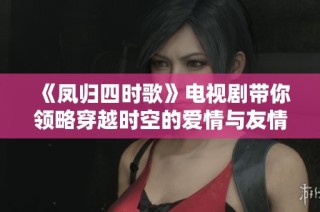 《凤归四时歌》电视剧带你领略穿越时空的爱情与友情故事纷呈展开