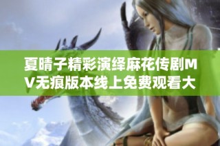 夏晴子精彩演绎麻花传剧MV无痕版本线上免费观看大揭秘