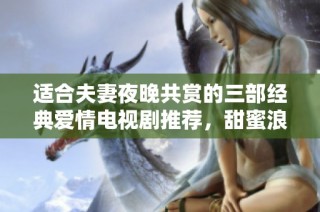 适合夫妻夜晚共赏的三部经典爱情电视剧推荐，甜蜜浪漫不容错过
